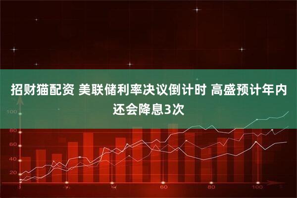 招财猫配资 美联储利率决议倒计时 高盛预计年内还会降息3次