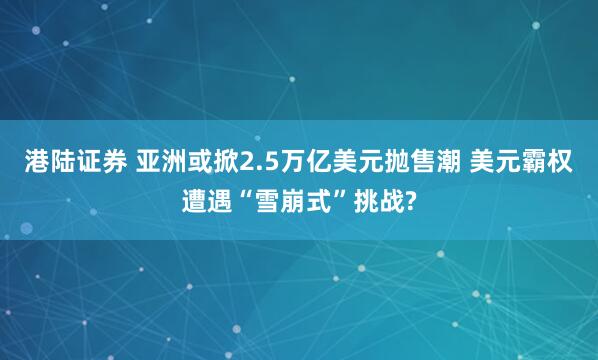 港陆证券 亚洲或掀2.5万亿美元抛售潮 美元霸权遭遇“雪崩式”挑战?
