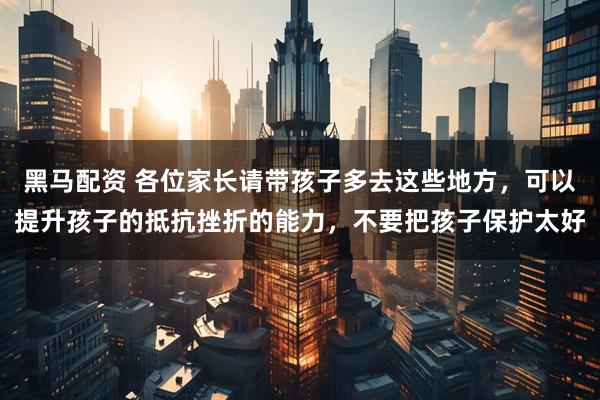黑马配资 各位家长请带孩子多去这些地方，可以提升孩子的抵抗挫折的能力，不要把孩子保护太好