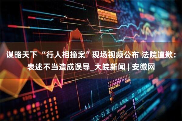谋略天下 “行人相撞案”现场视频公布 法院道歉：表述不当造成误导_大皖新闻 | 安徽网