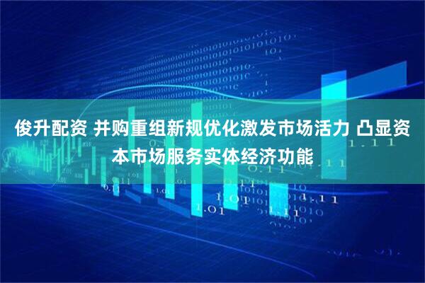 俊升配资 并购重组新规优化激发市场活力 凸显资本市场服务实体经济功能