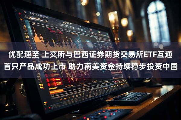 优配速至 上交所与巴西证券期货交易所ETF互通首只产品成功上市 助力南美资金持续稳步投资中国