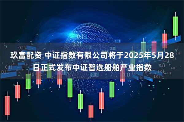 玖富配资 中证指数有限公司将于2025年5月28日正式发布中证智选船舶产业指数