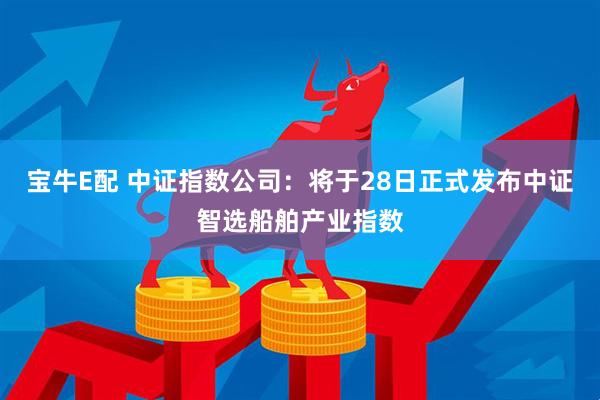 宝牛E配 中证指数公司：将于28日正式发布中证智选船舶产业指数