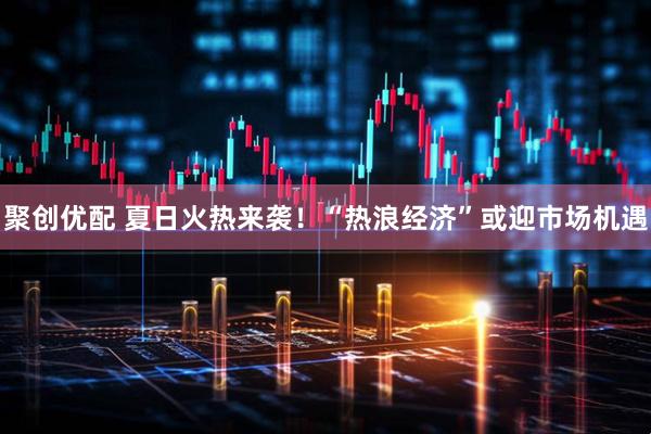 聚创优配 夏日火热来袭！“热浪经济”或迎市场机遇
