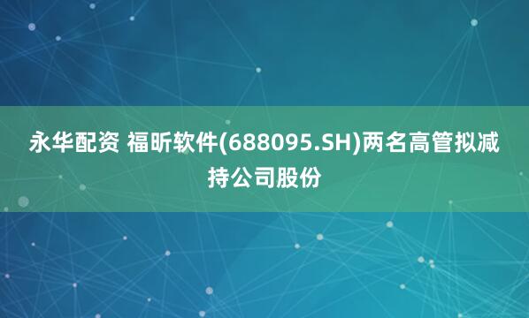 永华配资 福昕软件(688095.SH)两名高管拟减持公司股份