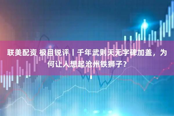 联美配资 极目锐评丨千年武则天无字碑加盖，为何让人想起沧州铁狮子？