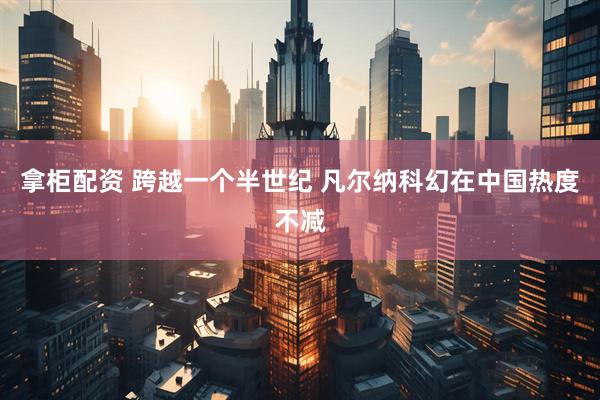 拿柜配资 跨越一个半世纪 凡尔纳科幻在中国热度不减