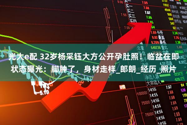 光大e配 32岁杨采钰大方公开孕肚照！临盆在即状态曝光：脚肿了，身材走样_郎朗_经历_照片