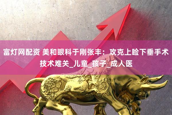 富灯网配资 美和眼科于刚张丰：攻克上睑下垂手术技术难关_儿童_孩子_成人医