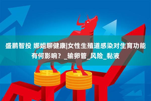盛鹏智投 娜姐聊健康|女性生殖道感染对生育功能有何影响？_输卵管_风险_黏液