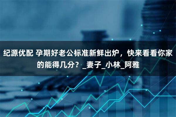 纪源优配 孕期好老公标准新鲜出炉，快来看看你家的能得几分？_妻子_小林_阿雅