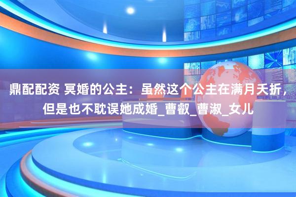 鼎配配资 冥婚的公主：虽然这个公主在满月夭折，但是也不耽误她成婚_曹叡_曹淑_女儿