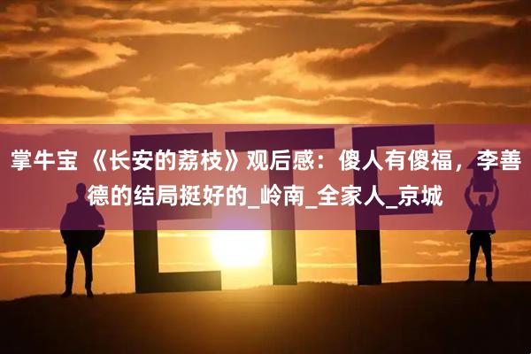 掌牛宝 《长安的荔枝》观后感：傻人有傻福，李善德的结局挺好的_岭南_全家人_京城