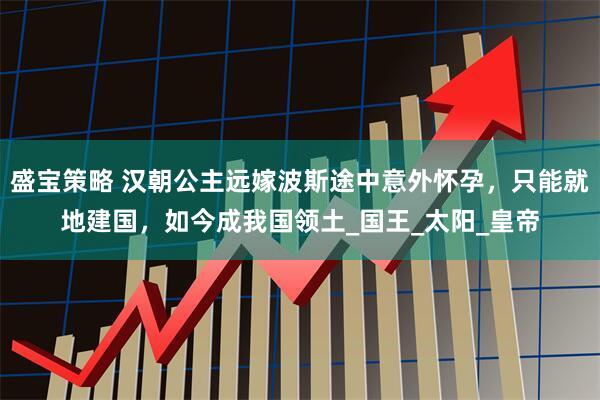 盛宝策略 汉朝公主远嫁波斯途中意外怀孕，只能就地建国，如今成我国领土_国王_太阳_皇帝