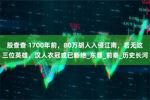 股查查 1700年前，80万胡人入侵江南，若无这三位英雄，汉人衣冠或已断绝_东晋_前秦_历史长河