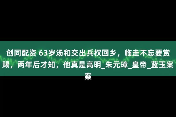 创同配资 63岁汤和交出兵权回乡，临走不忘要赏赐，两年后才知，他真是高明_朱元璋_皇帝_蓝玉案