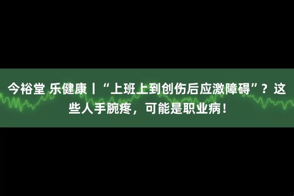 今裕堂 乐健康丨“上班上到创伤后应激障碍”？这些人手腕疼，可能是职业病！