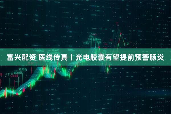 富兴配资 医线传真丨光电胶囊有望提前预警肠炎