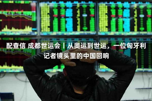 配查信 成都世运会丨从奥运到世运，一位匈牙利记者镜头里的中国回响