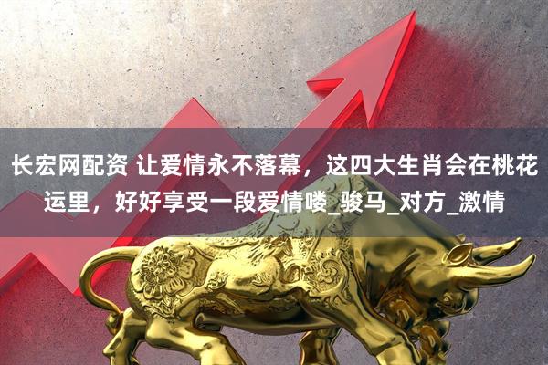 长宏网配资 让爱情永不落幕，这四大生肖会在桃花运里，好好享受一段爱情喽_骏马_对方_激情