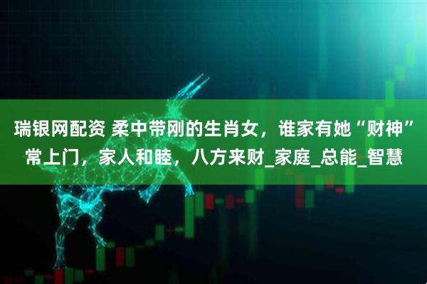 瑞银网配资 柔中带刚的生肖女，谁家有她“财神”常上门，家人和睦，八方来财_家庭_总能_智慧