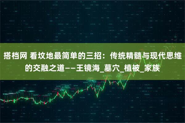 搭档网 看坟地最简单的三招：传统精髓与现代思维的交融之道——王镜海_墓穴_植被_家族