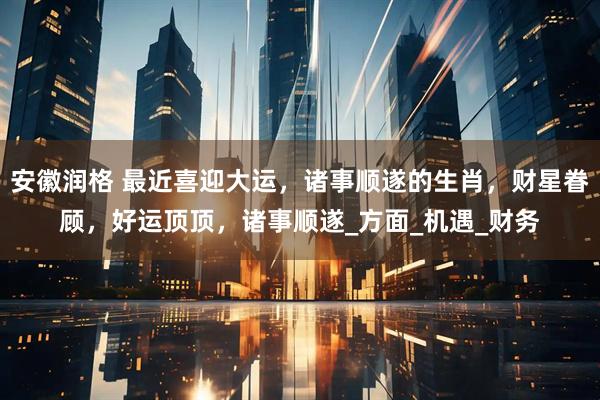 安徽润格 最近喜迎大运，诸事顺遂的生肖，财星眷顾，好运顶顶，诸事顺遂_方面_机遇_财务