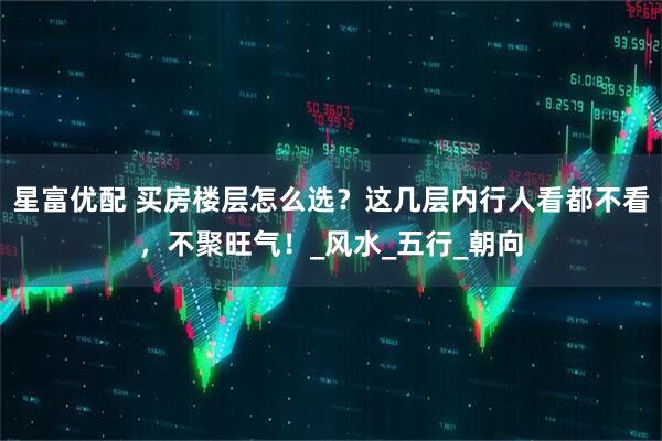 星富优配 买房楼层怎么选？这几层内行人看都不看，不聚旺气！_风水_五行_朝向