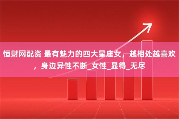 恒财网配资 最有魅力的四大星座女，越相处越喜欢，身边异性不断_女性_显得_无尽