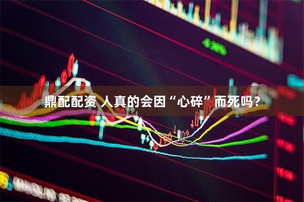 鼎配配资 人真的会因“心碎”而死吗？