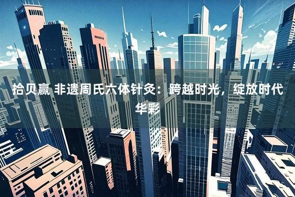 拾贝赢 非遗周氏六体针灸：跨越时光，绽放时代华彩