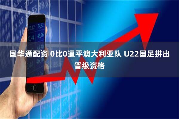 国华通配资 0比0逼平澳大利亚队 U22国足拼出晋级资格