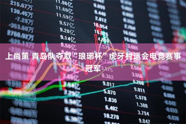 上尚策 青岛队夺取“琅琊杯”虎牙村运会电竞赛事冠军