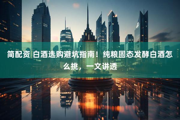 简配资 白酒选购避坑指南！纯粮固态发酵白酒怎么挑，一文讲透