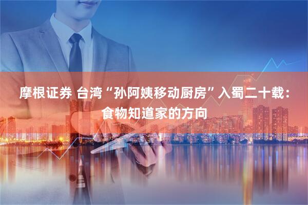 摩根证券 台湾“孙阿姨移动厨房”入蜀二十载：食物知道家的方向