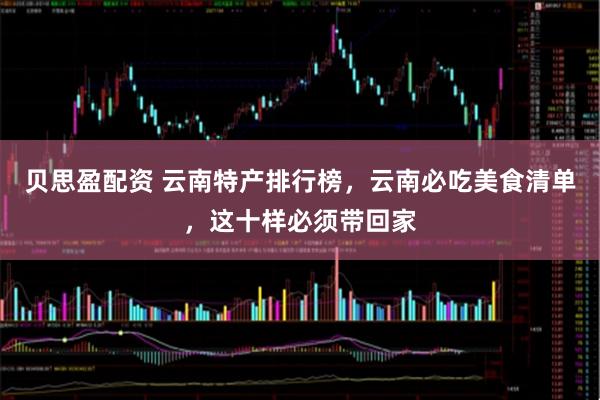 贝思盈配资 云南特产排行榜，云南必吃美食清单，这十样必须带回家