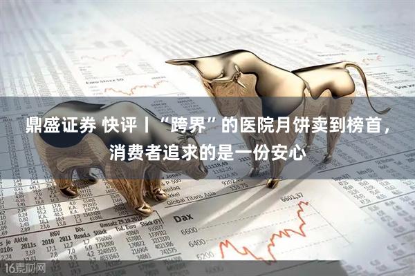 鼎盛证券 快评丨“跨界”的医院月饼卖到榜首，消费者追求的是一份安心