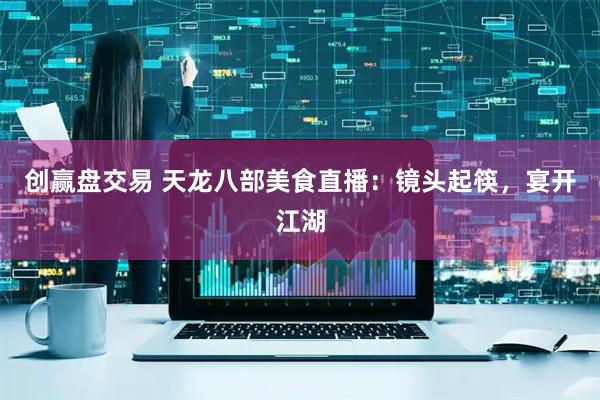 创赢盘交易 天龙八部美食直播：镜头起筷，宴开江湖