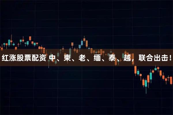 红涨股票配资 中、柬、老、缅、泰、越，联合出击！