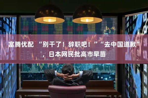 富腾优配  “别干了！辞职吧！”“去中国道歉”，日本网民批高市早苗