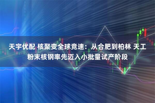 天宇优配 核聚变全球竞速：从合肥到柏林 天工粉末核钢率先迈入小批量试产阶段