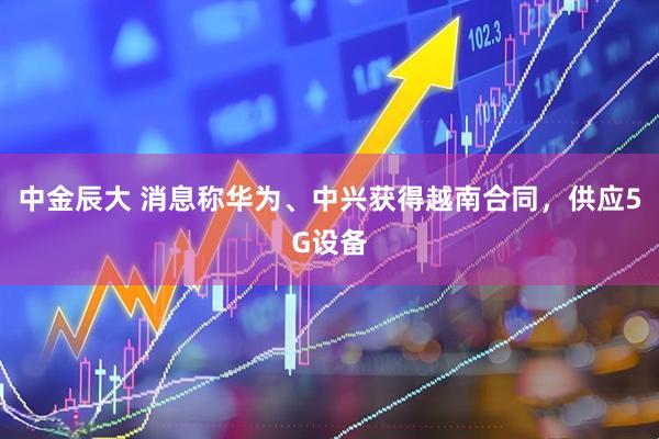 中金辰大 消息称华为、中兴获得越南合同，供应5G设备