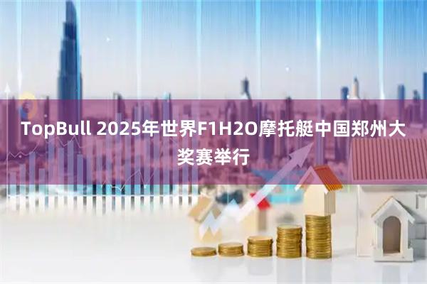 TopBull 2025年世界F1H2O摩托艇中国郑州大奖赛举行