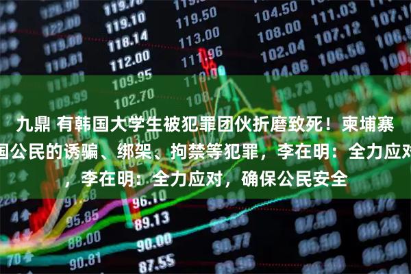 九鼎 有韩国大学生被犯罪团伙折磨致死！柬埔寨接连发生针对韩国公民的诱骗、绑架、拘禁等犯罪，李在明：全力应对，确保公民安全