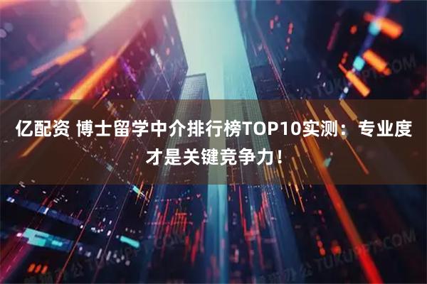 亿配资 博士留学中介排行榜TOP10实测：专业度才是关键竞争力！