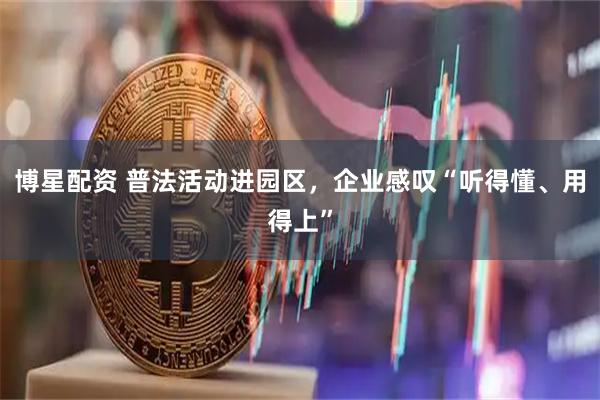 博星配资 普法活动进园区，企业感叹“听得懂、用得上”