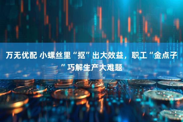 万无优配 小螺丝里“抠”出大效益，职工“金点子”巧解生产大难题