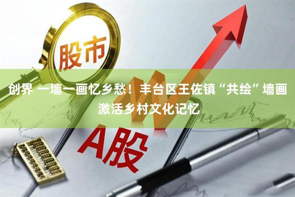 创界 一墙一画忆乡愁！丰台区王佐镇“共绘”墙画 激活乡村文化记忆