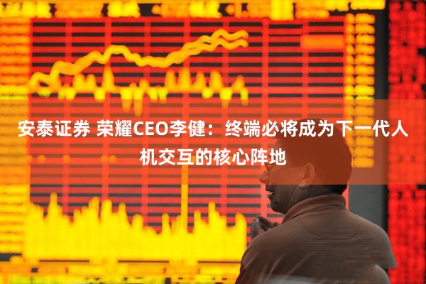 安泰证券 荣耀CEO李健：终端必将成为下一代人机交互的核心阵地